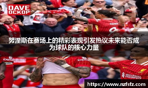 努涅斯在赛场上的精彩表现引发热议未来能否成为球队的核心力量